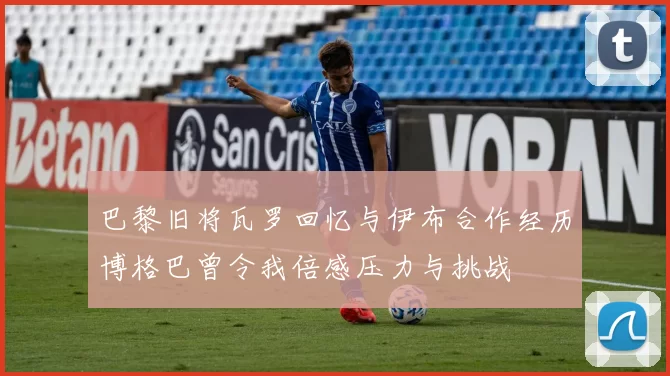 巴黎旧将瓦罗回忆与伊布合作经历博格巴曾令我倍感压力与挑战