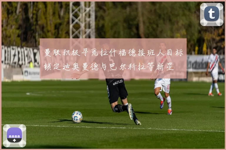 曼联积极寻觅拉什福德接班人目标锁定迪奥曼德与巴尔科拉等新星