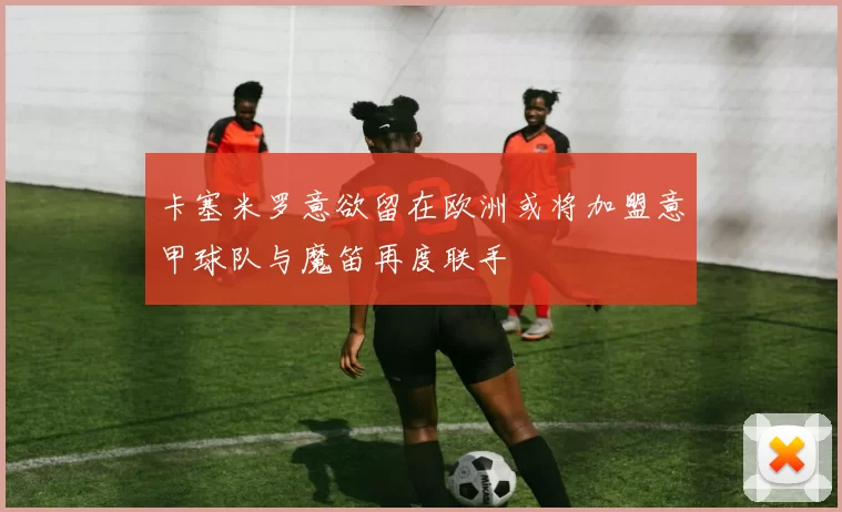 卡塞米罗意欲留在欧洲或将加盟意甲球队与魔笛再度联手