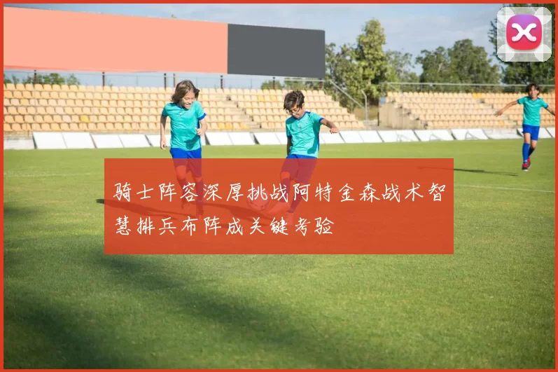 骑士阵容深厚挑战阿特金森战术智慧排兵布阵成关键考验