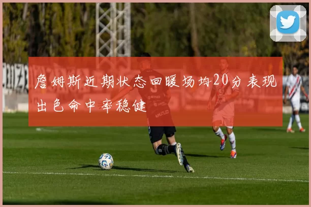 詹姆斯近期状态回暖场均20分表现出色命中率稳健