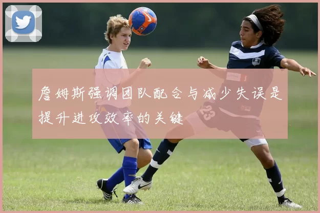 詹姆斯强调团队配合与减少失误是提升进攻效率的关键