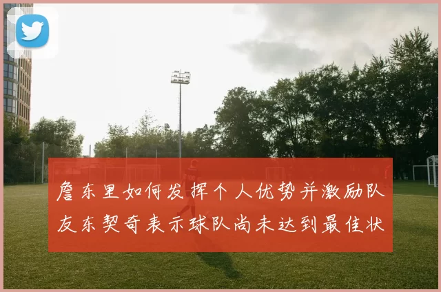 詹东里如何发挥个人优势并激励队友东契奇表示球队尚未达到最佳状态
