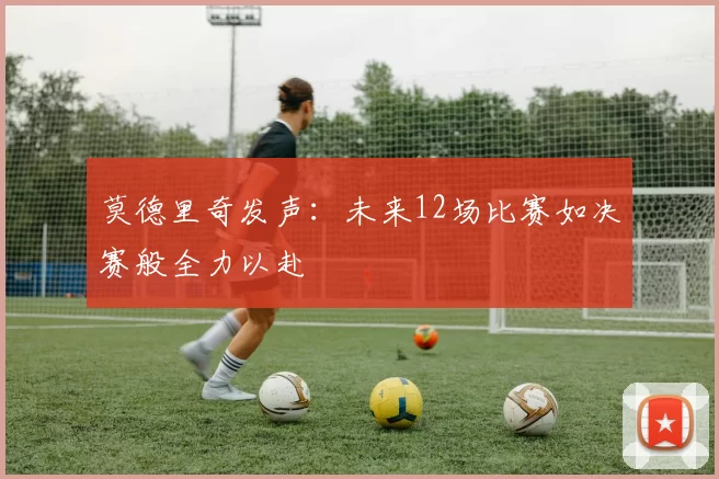 莫德里奇发声：未来12场比赛如决赛般全力以赴