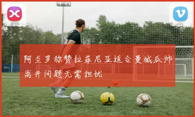 阿圭罗称赞拉菲尼亚适合曼城瓜帅离开问题无需担忧