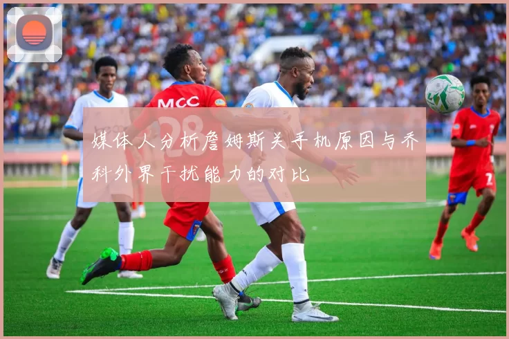 媒体人分析詹姆斯关手机原因与乔科外界干扰能力的对比
