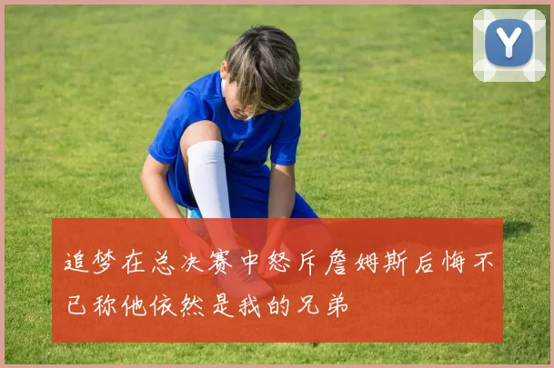 追梦在总决赛中怒斥詹姆斯后悔不已称他依然是我的兄弟