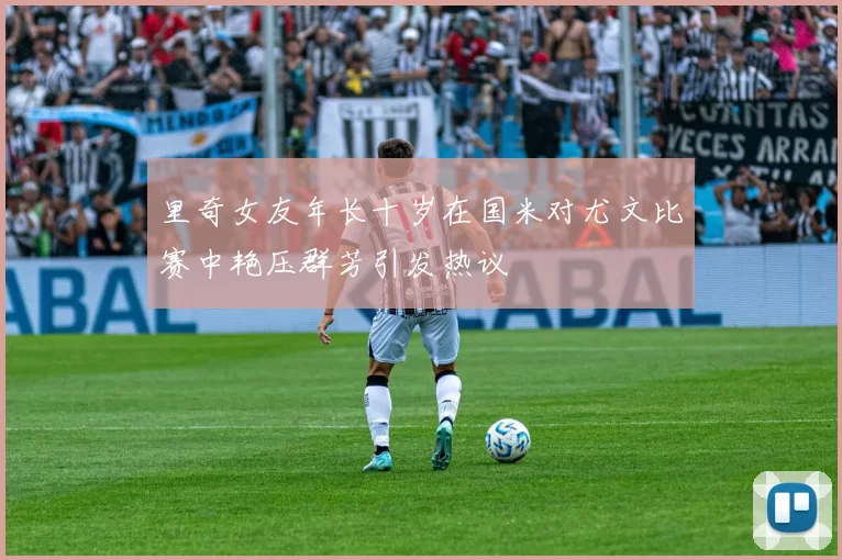 里奇女友年长十岁在国米对尤文比赛中艳压群芳引发热议