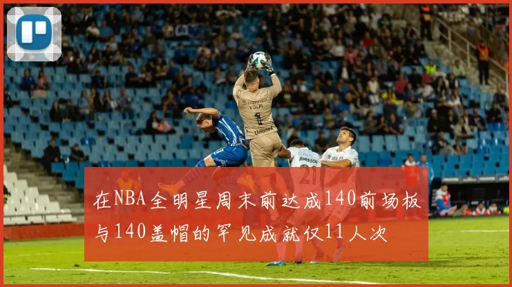 在NBA全明星周末前达成140前场板与140盖帽的罕见成就仅11人次
