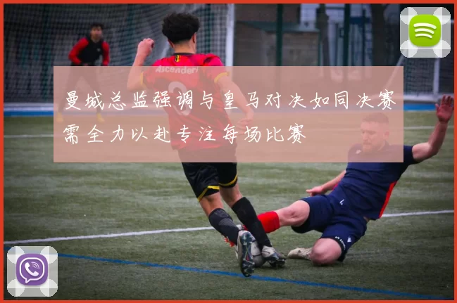 曼城总监强调与皇马对决如同决赛需全力以赴专注每场比赛