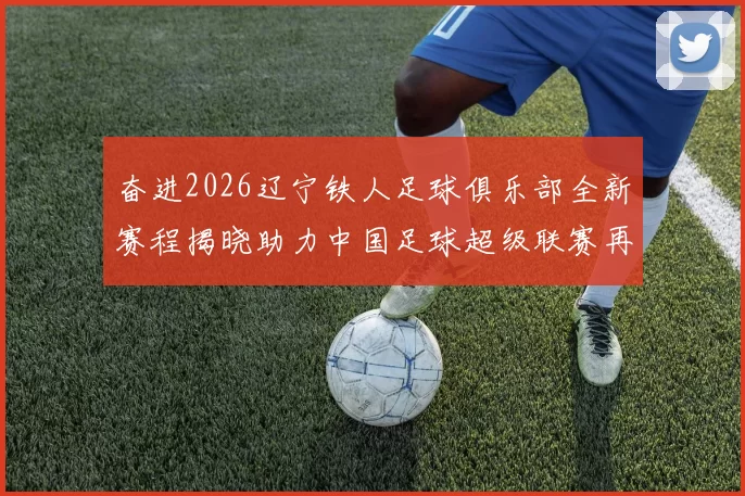 奋进2026辽宁铁人足球俱乐部全新赛程揭晓助力中国足球超级联赛再创辉煌