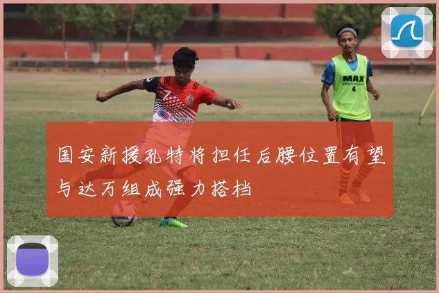 国安新援孔特将担任后腰位置有望与达万组成强力搭档