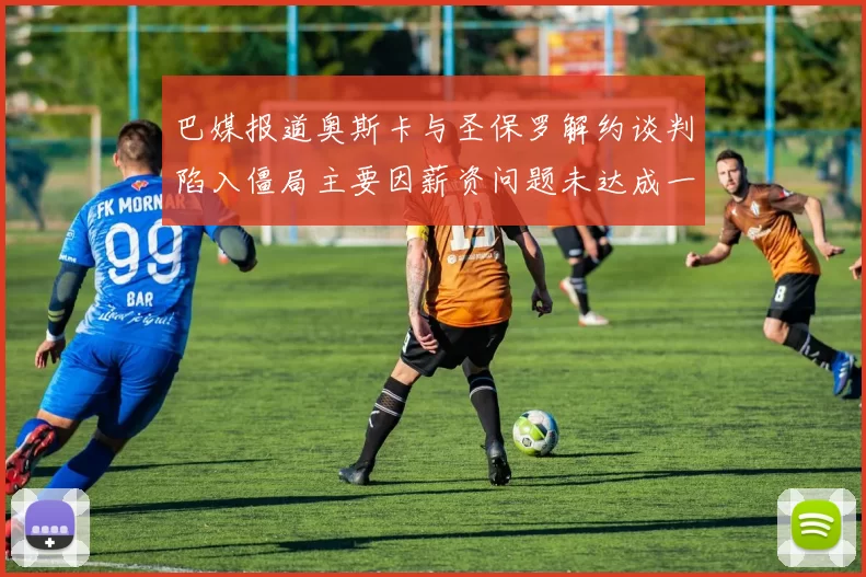 巴媒报道奥斯卡与圣保罗解约谈判陷入僵局主要因薪资问题未达成一致
