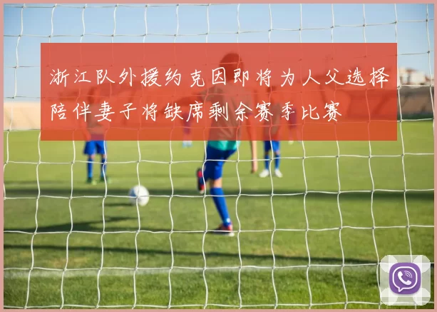浙江队外援约克因即将为人父选择陪伴妻子将缺席剩余赛季比赛