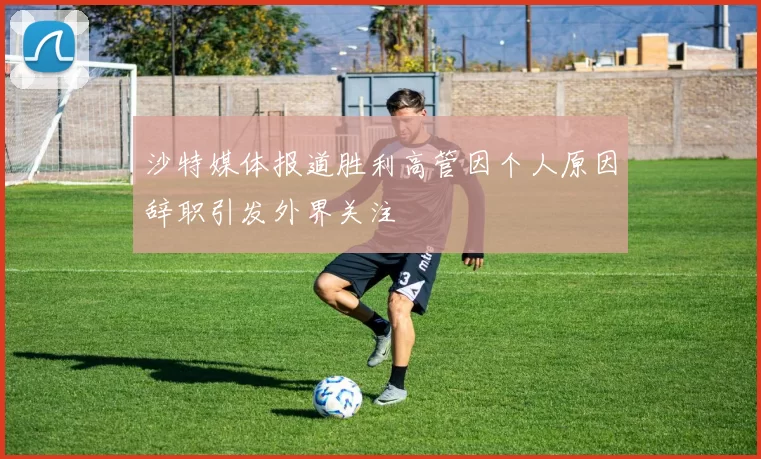 沙特媒体报道胜利高管因个人原因辞职引发外界关注