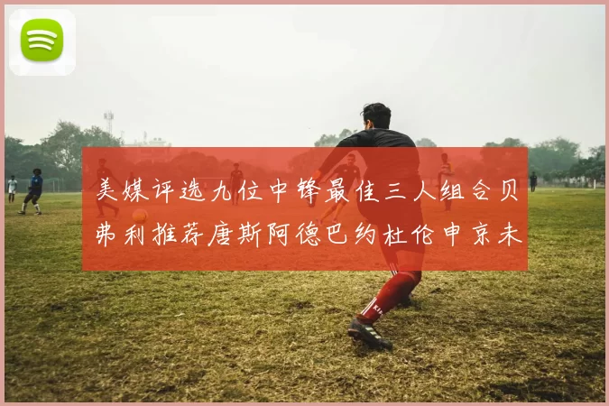 美媒评选九位中锋最佳三人组合贝弗利推荐唐斯阿德巴约杜伦申京未入选