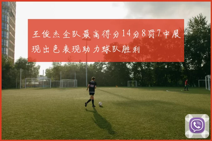 王俊杰全队最高得分14分8罚7中展现出色表现助力球队胜利