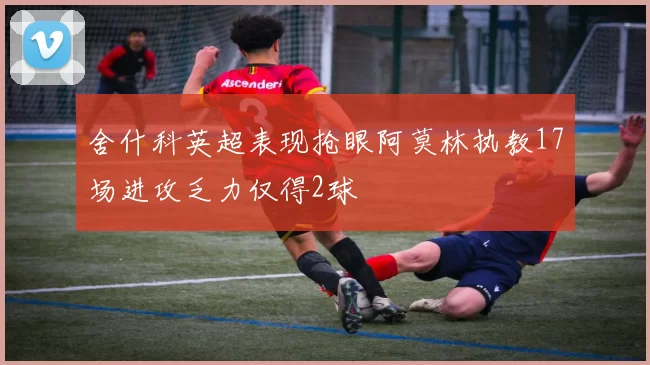 舍什科英超表现抢眼阿莫林执教17场进攻乏力仅得2球