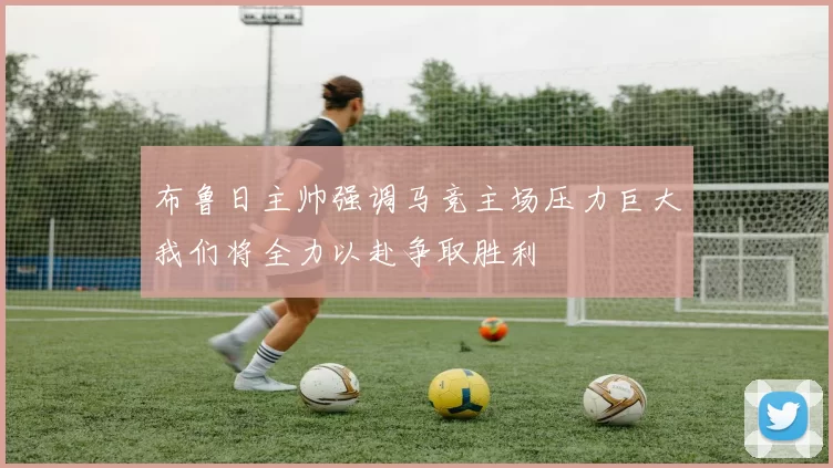 布鲁日主帅强调马竞主场压力巨大我们将全力以赴争取胜利