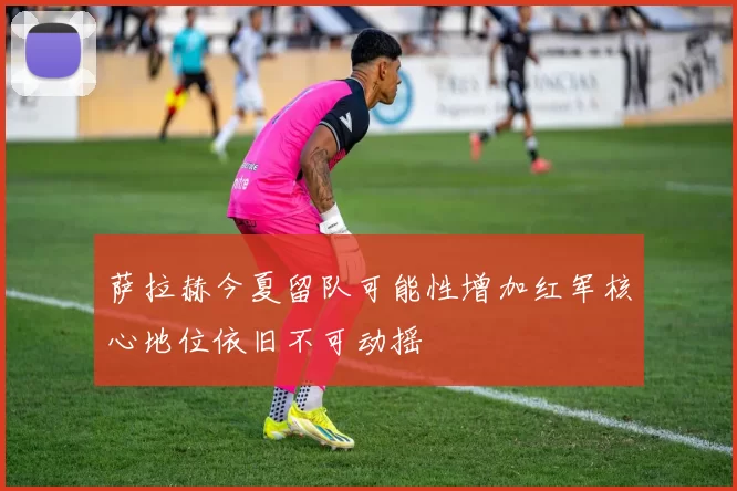 萨拉赫今夏留队可能性增加红军核心地位依旧不可动摇