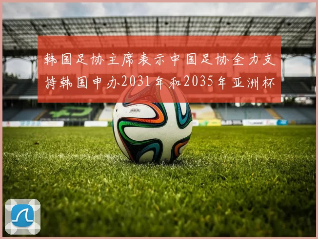 韩国足协主席表示中国足协全力支持韩国申办2031年和2035年亚洲杯赛事