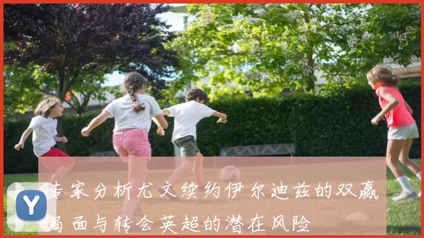 专家分析尤文续约伊尔迪兹的双赢局面与转会英超的潜在风险