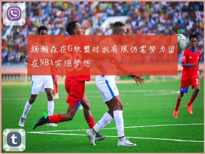杨瀚森在G联盟对抗有限仍需努力留在NBA实现梦想