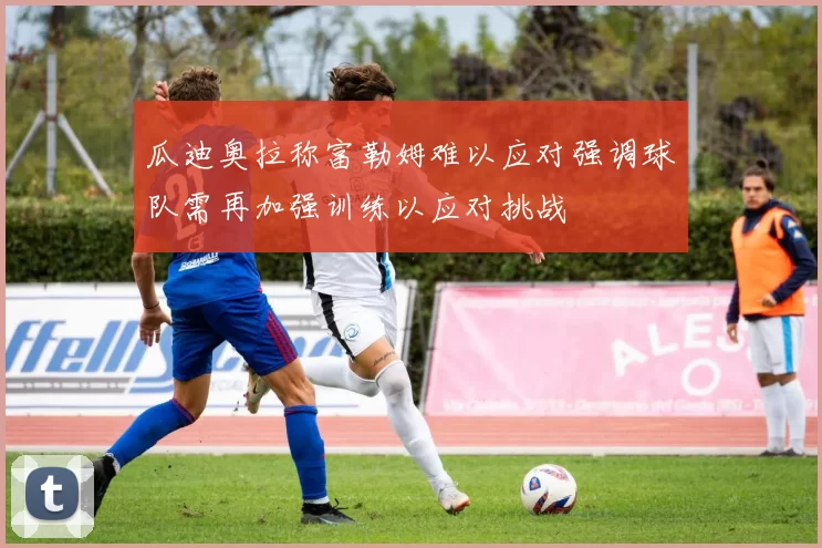 瓜迪奥拉称富勒姆难以应对强调球队需再加强训练以应对挑战